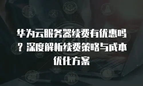 华为云服务器续费有优惠吗？深度解析续费策略与成本优化方案