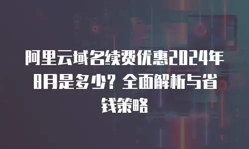 阿里云域名续费优惠2024年8月是多少？全面解析与省钱策略
