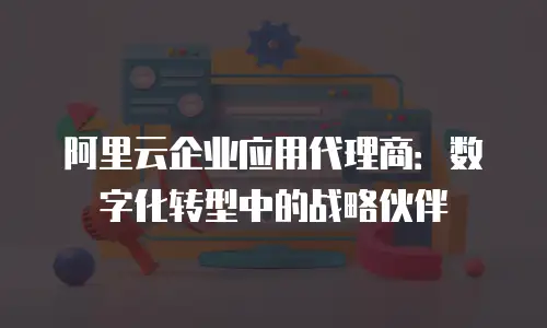 阿里云企业应用代理商：数字化转型中的战略伙伴