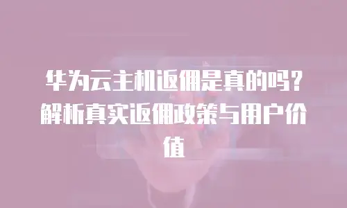 华为云主机返佣是真的吗？解析真实返佣政策与用户价值
