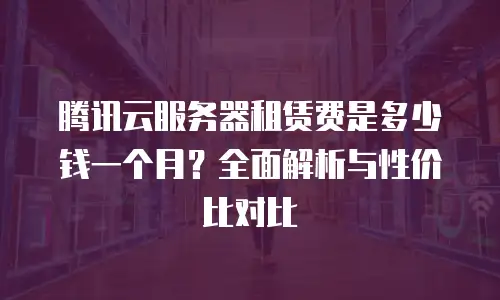 腾讯云服务器租赁费是多少钱一个月？全面解析与性价比对比