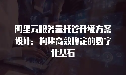 阿里云服务器托管升级方案设计：构建高效稳定的数字化基石