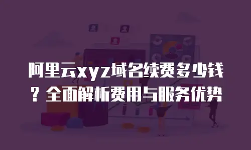 阿里云xyz域名续费多少钱？全面解析费用与服务优势