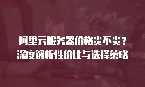 阿里云服务器价格贵不贵？深度解析性价比与选择策略