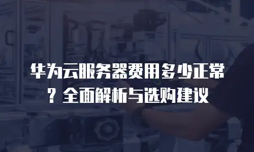 华为云服务器费用多少正常？全面解析与选购建议