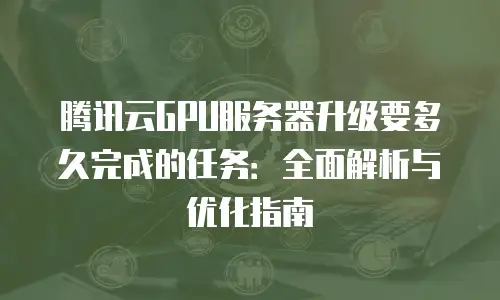 腾讯云GPU服务器升级要多久完成的任务：全面解析与优化指南