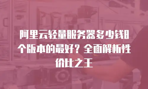 阿里云轻量服务器多少钱8个版本的最好？全面解析性价比之王