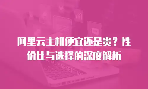 阿里云主机便宜还是贵？性价比与选择的深度解析