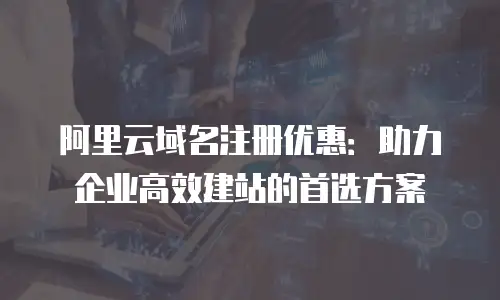 阿里云域名注册优惠：助力企业高效建站的首选方案