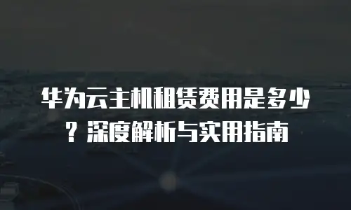 华为云主机租赁费用是多少？深度解析与实用指南