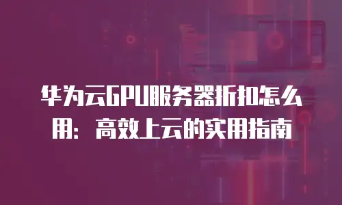 华为云GPU服务器折扣怎么用：高效上云的实用指南