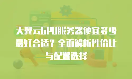 天翼云GPU服务器便宜多少最好合适？全面解析性价比与配置选择