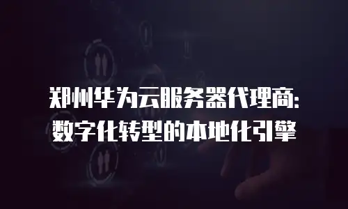 郑州华为云服务器代理商：数字化转型的本地化引擎