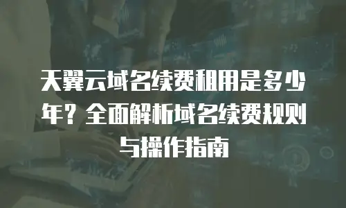 天翼云域名续费租用是多少年？全面解析域名续费规则与操作指南