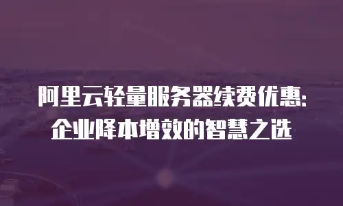阿里云轻量服务器续费优惠：企业降本增效的智慧之选