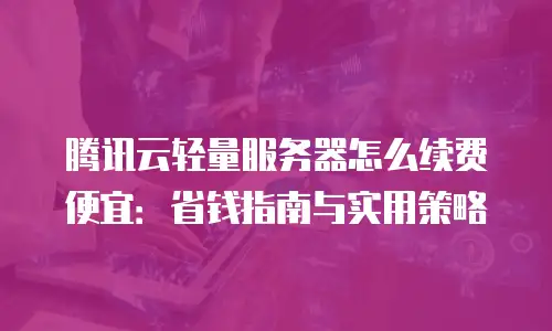 腾讯云轻量服务器怎么续费便宜：省钱指南与实用策略