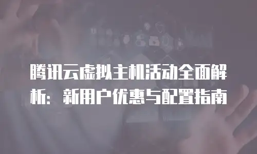 腾讯云虚拟主机活动全面解析：新用户优惠与配置指南