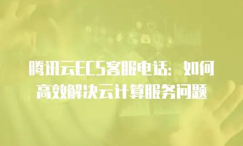 腾讯云ECS客服电话：如何高效解决云计算服务问题