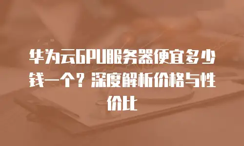 华为云GPU服务器便宜多少钱一个？深度解析价格与性价比