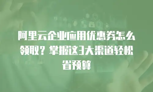 阿里云企业应用优惠券怎么领取？掌握这3大渠道轻松省预算