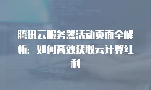 腾讯云服务器活动页面全解析：如何高效获取云计算红利