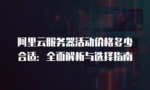 阿里云服务器活动价格多少合适：全面解析与选择指南