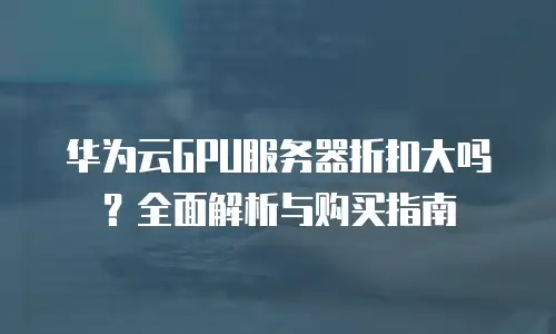 华为云GPU服务器折扣大吗？全面解析与购买指南