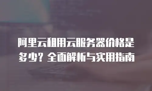 阿里云租用云服务器价格是多少？全面解析与实用指南