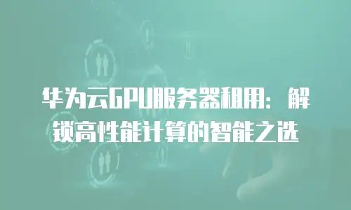 华为云GPU服务器租用：解锁高性能计算的智能之选