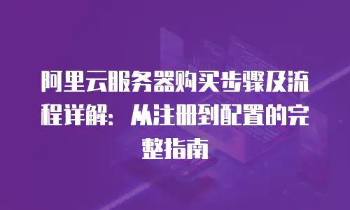 阿里云服务器购买步骤及流程详解：从注册到配置的完整指南