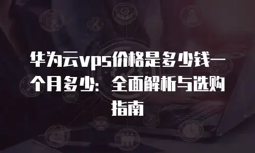华为云vps价格是多少钱一个月多少：全面解析与选购指南