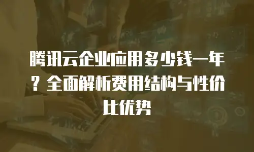 腾讯云企业应用多少钱一年？全面解析费用结构与性价比优势