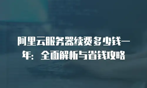 阿里云服务器续费多少钱一年：全面解析与省钱攻略