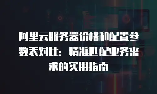 阿里云服务器价格和配置参数表对比：精准匹配业务需求的实用指南