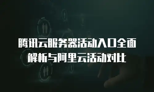 腾讯云服务器活动入口全面解析与阿里云活动对比