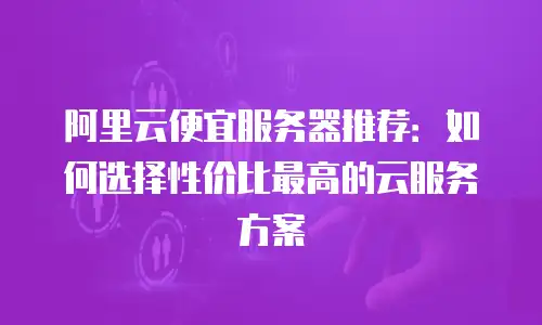 阿里云便宜服务器推荐：如何选择性价比最高的云服务方案