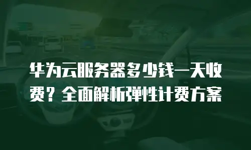 华为云服务器多少钱一天收费？全面解析弹性计费方案