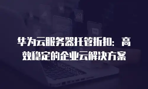 华为云服务器托管折扣：高效稳定的企业云解决方案