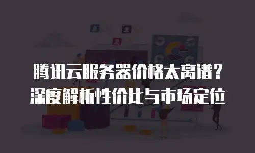 腾讯云服务器价格太离谱？深度解析性价比与市场定位