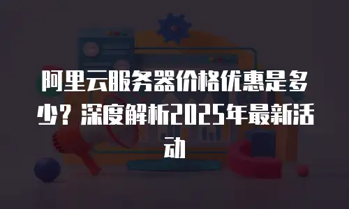 阿里云服务器价格优惠是多少？深度解析2025年最新活动