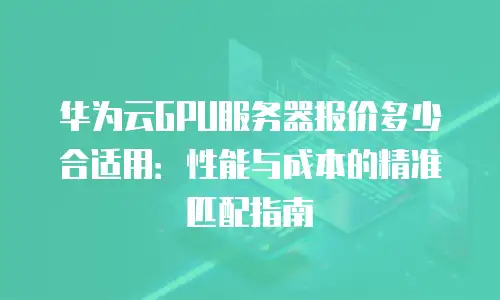 华为云GPU服务器报价多少合适用：性能与成本的精准匹配指南