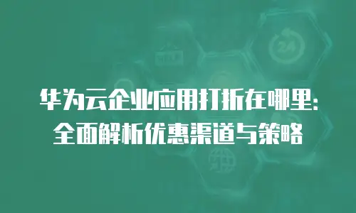 华为云企业应用打折在哪里：全面解析优惠渠道与策略