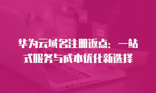 华为云域名注册返点：一站式服务与成本优化新选择
