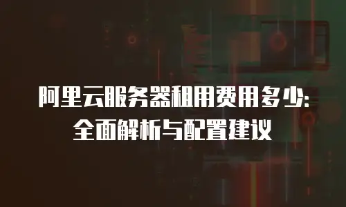 阿里云服务器租用费用多少：全面解析与配置建议