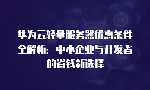 华为云轻量服务器优惠条件全解析：中小企业与开发者的省钱新选择