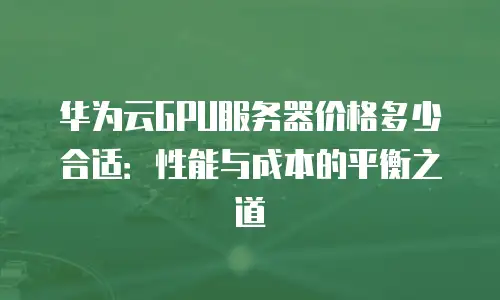 华为云GPU服务器价格多少合适：性能与成本的平衡之道