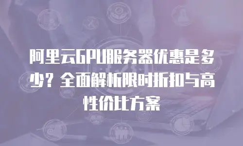 阿里云GPU服务器优惠是多少？全面解析限时折扣与高性价比方案