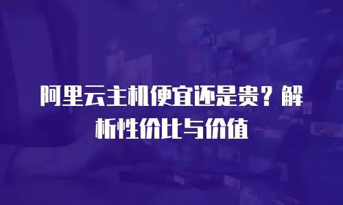 阿里云主机便宜还是贵？解析性价比与价值