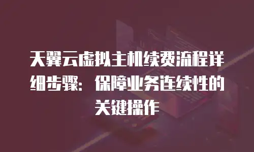 天翼云虚拟主机续费流程详细步骤：保障业务连续性的关键操作
