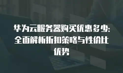 华为云服务器购买优惠多少：全面解析折扣策略与性价比优势